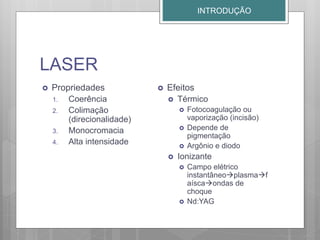 LASER
 Propriedades
1. Coerência
2. Colimação
(direcionalidade)
3. Monocromacia
4. Alta intensidade
 Efeitos
 Térmico
 Fotocoagulação ou
vaporização (incisão)
 Depende de
pigmentação
 Argônio e diodo
 Ionizante
 Campo elétrico
instantâneoplasmaf
aíscaondas de
choque
 Nd:YAG
INTRODUÇÃO
 