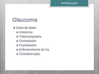 Glaucoma
 Usos do laser
 Iridotomia
 Trabeculoplastia
 Gonioplastia
 Pupiloplastia
 Esfincterotomia da íris
 Ciclodestruição
INTRODUÇÃO
 