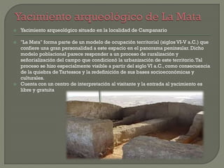  Yacimiento arqueológico situado en la localidad de Campanario
 "La Mata" forma parte de un modelo de ocupación territorial (siglos VI-V a.C.) que
confiere una gran personalidad a este espacio en el panorama peninsular. Dicho
modelo poblacional parece responder a un proceso de ruralización y
señorialización del campo que condicionó la urbanización de este territorio.Tal
proceso se hizo especialmente visible a partir del siglo VI a.C., como consecuencia
de la quiebra de Tartessos y la redefinición de sus bases socioeconómicas y
culturales.
 Cuenta con un centro de interpretación al visitante y la entrada al yacimiento es
libre y gratuita
 