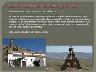  Este Monumento se encuentra en la localidad de Capilla
 Se trata de un monumento local de gran belleza e interés histórico artístico, obra
mudéjar probablemente erigida sobre la reconversión cristiana de una mezquita en
el siglo XIV. Su arquitectura es sencilla, adaptándose como el resto del pueblo a las
irregularidades del terreno caracterizado por una complicada y tortuosa orografía
debido a las acusadas pendientes.
 Esta abierta al publico sin coste alguno.
 