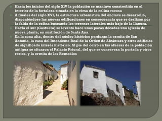  Hasta los inicios del siglo XlV la población se mantuvo constreñida en el
interior de la fortaleza situada en la cima de la colina rocosa
 A finales del siglo XVl, la estructura urbanística del enclave se desarrolló,
disponiéndose las nuevas edificaciones en consecuencia que se deslizan por
la falda de la colina buscando los terrenos laterales más bajo de la llanura.
 Hacia el sur (Castuera) se levantó hace unas pocas décadas una iglesia de
nueva planta, en sustitución de Santa Ana.
 En la zona alta, dentro del núcleo histórico perduran la ermita de San
Antonio, la casa del Intendente Real de la Orden de Alcántara y otros edificios
de significado interés histórico. Al pie del cerro en las afueras de la población
antigua se situaron el Palacio Prioral, del que se conservan la portada y otros
restos, y la ermita de los Remedios
 
