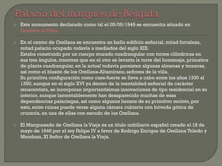  Este monumento declarado como tal el 05/05/1949 se encuentra situado en
Orellana la Vieja
 En el centro de Orellana se encuentra un bello edificio señorial, mitad fortaleza,
mitad palacio ocupado todavía a mediados del siglo XIX.
Estaba construido por un cuerpo murado cuadrangular con torres cilíndricas en
sus tres ángulos, mientras que en el otro se levanta la torre del homenaje, primatica
de planta cuadrangular, en la actual todavía persisten algunas almenas y troneras,
así como el blasón de los Orellana-Altamirano, señores de la villa.
Su primitiva configuración como casa-fuerte se lleva a cabo entre los años 1330 al
1350, aunque en el siglo XVI ya dentro de la mentalidad señorial de carácter
renacentista, se incorporan importantísimas innovaciones de tipo residencial en su
interior, aunque lamentablemente han desaparecido muchas de esas
dependencias palaciegas, así como algunos lienzos de su primitivo recinto, por
esto, entre ruinas puede verse alguna cámara cubierta con bóveda gótica de
crucería, en una de ellas con escudo de los Orellana.
 El Marquesado de Orellana la Vieja es un título nobiliario español creado el 18 de
mayo de 1646 por el rey Felipe IV a favor de Rodrigo Enrique de Orellana Toledo y
Mendoza, XI Señor de Orellana la Vieja.
 