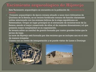  Este Yacimiento arqueológico se encuentra en la población de Quintana de la
Serena
 Conjunto arqueológico de época romana situado a unos cinco kilómetros de
Quintana de la Serena, es un recinto fortificado romano de función claramente
militar relacionado con los avatares bélicos de la etapa republicana en
Extremadura. Ocupa un lugar principal en el entramado de recintos-torre de La
Serena, siendo el mejor conservado de ellos, el de mayores dimensiones y el que
presenta mayor complejidad en su organización.
Se levanta sobre un canchal de granito formado por cuatro grandes bolos que le
sirven de base.
La torre de Hijovejo está formada por dos recintos que se incluyen uno en el otro
de manera irregular.
 Cuenta con un centro de interpretación y se puede visitar de Lunes a Domingo
 