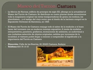  La fábrica de Harinas, edificio de principio de siglo XX, alberga en la actualidad el
Museo del Turrón de Castuera. Se distribuye en cuatro plantas donde encontramos
toda la maquinaria original: las cintas transportadoras de grano, los molinos, los
planchisters... y el testigo del viejo motor que el dueño de la harinera compró en la
Exposición Universal de Barcelona, en 1929.
 El Museo del Turrón de Castuera conjuga todo el saber de la tradición y el buen
hacer del turronero con un moderno montaje expositivo. A través de modelos
interpretativos, panelería, grafismos, recreaciones de ambiente, un audiovisual y
una cuidadosa selección de objetos originales, cedidos por turroneros de la
localidad, el visitante podrá llegar a conocer y comprender el significado y la
importancia del Turrón en Castuera
 Dirección: Calle de los Huertos, 46, 06420 Castuera, Badajoz
 Teléfono:924 76 10 37
 