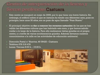  Este centro se inauguró en mayo de 2006, por lo que tiene una breve historia. Sin
embargo, el edificio sobre el que se instaura ha tenido una diferentes usos, pues en
principio, hace unos 30 años, era un pozo de agua llamado “Pozo Nuevo”
 El principal objetivo es dar a conocer los recursos naturales de los que se han
valido las diferentes culturas que han habitado esta zona, y que hemos sabido
cuidar a lo largo de la historia. Para ello realizamos visitas guiadas en el propio
centro, y a través de varios ecoitinerarios guiados. Además llevamos nuestros
conocimientos a la calle en las actividades de educación ambiental.
 Dirección Postal c/ Huertos, 46 06420 - Castuera
 Teléfono 678 318 478
 Lunes- Viernes 8:00 h. - 15:00 h.
 