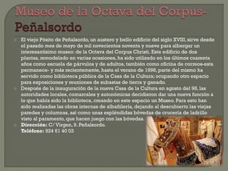  El viejo Pósito de Peñalsordo, un austero y bello edificio del siglo XVIII, sirve desde
el pasado mes de mayo de mil novecientos noventa y nueve para albergar un
interesantísimo museo: de la Octava del Corpus Christi. Este edificio de dos
plantas, remodelado en varias ocasiones, ha sido utilizado en los últimos cuarenta
años como escuela de párvulos y de adultos, también como oficina de correos-esta
permanece- y más recientemente, hasta el verano de 1998, parte del mismo ha
servido como biblioteca pública de la Casa de la Cultura; ocupando otro espacio
para exposiciones y reuniones de subastas de tierra y ganado.
 Después de la inauguración de la nueva Casa de la Cultura en agosto del 98, las
autoridades locales, comarcales y autonómicas decidieron dar una nueva función a
lo que había sido la biblioteca, creando en este espacio un Museo. Para esto han
sido realizadas las obras internas de albañilería, dejando al descubierto las viejas
paredes y columnas, así como unas espléndidas bóvedas de crucería de ladrillo
visto al paramento, que hacen juego con las bóvedas.
 Dirección: C/ Virgen, 9. Peñalsordo.
Teléfono: 924 61 40 03
 
