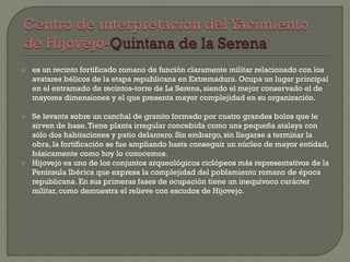  es un recinto fortificado romano de función claramente militar relacionado con los
avatares bélicos de la etapa republicana en Extremadura. Ocupa un lugar principal
en el entramado de recintos-torre de La Serena, siendo el mejor conservado el de
mayores dimensiones y el que presenta mayor complejidad en su organización.
 Se levanta sobre un canchal de granito formado por cuatro grandes bolos que le
sirven de base.Tiene planta irregular concebida como una pequeña atalaya con
sólo dos habitaciones y patio delantero. Sin embargo, sin llegarse a terminar la
obra, la fortificación se fue ampliando hasta conseguir un núcleo de mayor entidad,
básicamente como hoy lo conocemos.
 Hijovejo es uno de los conjuntos arqueológicos ciclópeos más representativos de la
Península Ibérica que expresa la complejidad del poblamiento romano de época
republicana. En sus primeras fases de ocupación tiene un inequívoco carácter
militar, como demuestra el relieve con escudos de Hijovejo.
 