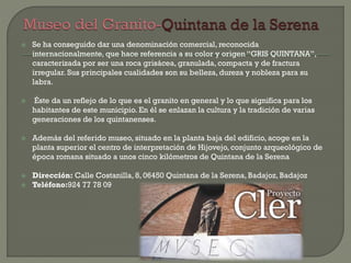  Se ha conseguido dar una denominación comercial, reconocida
internacionalmente, que hace referencia a su color y origen “GRIS QUINTANA”,
caracterizada por ser una roca grisácea, granulada, compacta y de fractura
irregular. Sus principales cualidades son su belleza, dureza y nobleza para su
labra.
 Éste da un reflejo de lo que es el granito en general y lo que significa para los
habitantes de este municipio. En él se enlazan la cultura y la tradición de varias
generaciones de los quintanenses.
 Además del referido museo, situado en la planta baja del edificio, acoge en la
planta superior el centro de interpretación de Hijovejo, conjunto arqueológico de
época romana situado a unos cinco kilómetros de Quintana de la Serena
 Dirección: Calle Costanilla, 8, 06450 Quintana de la Serena, Badajoz, Badajoz
 Teléfono:924 77 78 09
 