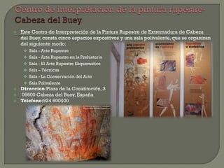  Este Centro de Interpretación de la Pintura Rupestre de Extremadura de Cabeza
del Buey, consta cinco espacios expositivos y una sala polivalente, que se organizan
del siguiente modo:
 Sala - Arte Rupestre
 Sala - Arte Rupestre en la Prehistoria
 Sala - El Arte Rupestre Esquemático
 Sala – Técnicas
 Sala - La Conservación del Arte
 Sala Polivalente
 Direccion:Plaza de la Constitución, 3
 06600 Cabeza del Buey, España
 Telefono:924 600400
 