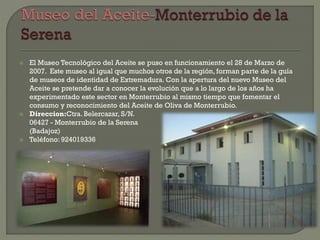  El Museo Tecnológico del Aceite se puso en funcionamiento el 28 de Marzo de
2007. Este museo al igual que muchos otros de la región, forman parte de la guía
de museos de identidad de Extremadura. Con la apertura del nuevo Museo del
Aceite se pretende dar a conocer la evolución que a lo largo de los años ha
experimentado este sector en Monterrubio al mismo tiempo que fomentar el
consumo y reconocimiento del Aceite de Oliva de Monterrubio.
 Direccion:Ctra. Belercazar, S/N.
06427 - Monterrubio de la Serena
(Badajoz)
 Teléfono: 924019336
 