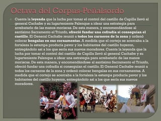 Cuenta la leyenda que la lucha por tomar el control del castillo de Capilla llevó al
general Cachafre y su lugarteniente Palenque a idear una estrategia para
arrebatarlo de las manos moriscas. De esta manera, y encomendándose al
santísimo Sacramento el Triunfo, ofreció fundar una cofradía si conseguían el
castillo. El General Cachafre reunió a todos los carneros de la zona y ordenó
colocar bengalas en sus cornamentas. A medida que el cortejo se acercaba a la
fortaleza la estampa producía pavor y los habitantes del castillo huyeron,
entregándolo así a los que sería sus nuevos moradores. Cuenta la leyenda que la
lucha por tomar el control del castillo de Capilla llevó al general Cachafre y su
lugarteniente Palenque a idear una estrategia para arrebatarlo de las manos
moriscas. De esta manera, y encomendándose al santísimo Sacramento el Triunfo,
ofreció fundar una cofradía si conseguían el castillo. El General Cachafre reunió a
todos los carneros de la zona y ordenó colocar bengalas en sus cornamentas. A
medida que el cortejo se acercaba a la fortaleza la estampa producía pavor y los
habitantes del castillo huyeron, entregándolo así a los que sería sus nuevos
moradores.
 