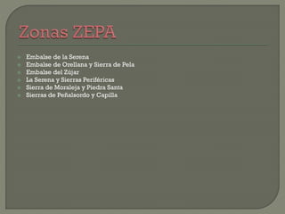  Embalse de la Serena
 Embalse de Orellana y Sierra de Pela
 Embalse del Zújar
 La Serena y Sierras Periféricas
 Sierra de Moraleja y Piedra Santa
 Sierras de Peñalsordo y Capilla
 