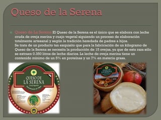  Queso de La Serena El Queso de la Serena es el único que se elabora con leche
cruda de oveja merina y cuajo vegetal siguiendo un proceso de elaboración
totalmente artesanal y según la tradición heredada de padres a hijos.
Se trata de un producto tan exquisito que para la fabricación de un kilogramo de
Queso de la Serena se necesita la producción de 15 ovejas, ya que de esta raza sólo
se extraen 0.350 litros de leche diarios. La leche de oveja merina tiene un
contenido mínimo de un 5% en proteínas y un 7% en materia grasa.
 