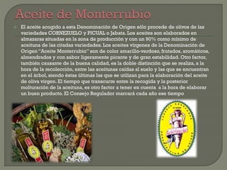  El aceite acogido a esta Denominación de Origen sólo procede de olivos de las
variedades CORNEZUELO y PICUAL o Jabata. Los aceites son elaborados en
almazaras situadas en la zona de producción y con un 90% como mínimo de
aceituna de las citadas variedades. Los aceites vírgenes de la Denominación de
Origen “Aceite Monterrubio” son de color amarillo-verdoso, frutados, aromáticos,
almendrados y con sabor ligeramente picante y de gran estabilidad. Otro factor,
también causante de la buena calidad, es la doble distinción que se realiza, a la
hora de la recolección, entre las aceitunas caídas al suelo y las que se encuentran
en el árbol, siendo éstas últimas las que se utilizan para la elaboración del aceite
de oliva virgen. El tiempo que transcurre entre la recogida y la posterior
molturación de la aceituna, es otro factor a tener en cuenta a la hora de elaborar
un buen producto. El Consejo Regulador marcará cada año ese tiempo
 