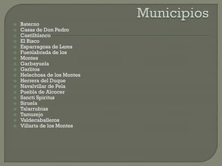  Baterno
 Casas de Don Pedro
 Castilblanco
 El Risco
 Esparragosa de Lares
 Fuenlabrada de los
 Montes
 Garbayuela
 Garlitos
 Helechosa de los Montes
 Herrera del Duque
 Navalvillar de Pela
 Puebla de Alcocer
 Sancti Spiritus
 Siruela
 Talarrubias
 Tamurejo
 Valdecaballeros
 Villarta de los Montes
 
