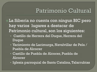 La Siberia no cuenta con ningun BIC pero
hay varios lugares a destacar de
Patrimonio cultural, son los siguientes:
• Castillo de Herrera del Duque, Herrera del
Duque
• Yacimiento de Lacimurga, Navalvillar de Pela /
Puebla de Alcocer
• Castillo de Puebla de Alcocer, Puebla de
Alcocer
• Iglesia parroquial de Santa Catalina,Talarrubias
 