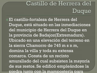 El castillo-fortaleza de Herrera del
Duque, está situado en las inmediaciones
del municipio de Herrera del Duque en
la provincia de Badajoz(Extremadura).
Ubicado en una elevación del terreno en
la sierra Chamorro de 745 m s n m,
domina la villa y toda su extensa
comarca. Consta de un recinto
amurallado del cual subsisten la mayoría
de sus restos. Se edificó empleándose la
piedra junto con la mampostería para
 