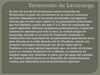  Se trata de uno de los yacimientos menos conocidos de
Extremadura a pesar de encontrarse en un entorno realmente
atractivo.Basandonos en los restos encontrados, los expertos
afirman que en este lugar existió ya un asentamiento prerromano
que fue habitado a partir del siglo V a.C. Pero los momentos de
mayor esplendor debieron alcanzarse posteriormente, cuando los
romanos se asentaron por toda la zona. La ciudad antigua de
Lacimurga, ubicada en el cerro de Cogolludo constituye la
reutilización más importante de un asentamiento prerromano en la
zona. Situada en la orilla derecha del río Guadiana, ostenta una
situación estratégica dominando uno de los vados del río
Guadiana y un paso natural importante, que, sin duda, sirvió para
poner en contacto Andalucía con la Meseta. La existencia de
amplias vegas, hoy cubiertas, en parte, por las aguas del embalse
de Orellana, debió favorecer el desarrollo de establecimientos
rurales, que obtendrían buenos rendimientos agrícolas
 