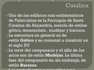 Uno de los edificios más emblemáticos
de Talarrubias es la Parroquia de Santa
Catalina de Alejandría, mezcla de estilos
gótico, renacentista , mudéjar y barroco.
La estructura en general es de
estilo Gótico y se comenzó a construir en
el siglo XV.
La torre del campanario y el alfiz de los
arcos son de estilo Mudéjar. La última
fase del campanario es, sin embargo, de
estilo Barroco.
 