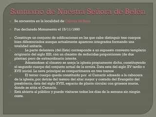  Se encuentra en la localidad de Cabeza de Buey
 Fue declarado Monumento el 15/11/1990
 Constituye un conjunto de edificaciones en las que cabe distinguir tres cuerpos
bien diferenciados aunque actualmente aparecen integrados formando una
totalidad unitaria.
 La parte delantera (del Este) corresponde a un supuesto convento templario
originario del siglo XIII, con un claustro de reducidas proporciones (de dos
plantas) pero de extraordinario interés.
 Adosándose al claustro se aneja la iglesia propiamente dicha, constituyendo
el segundo cuerpo del conjunto actual de la ermita. Data esta del siglo XV tardío o
XVII inicial. La nave principal se compartimenta en tres tramos
 El tercer cuerpo queda constituido por el Camarín adosado a la cabecera
de la iglesia, por detrás del testero del altar mayor y costado del Evangelio del
presbiterio, data del siglo XVIII, espacio de planta circular con gruesos muros,
donde se sitúa el Camarín.
 Está abierta al público y puede visitarse todos los días de la semana sin ningún
coste.
 