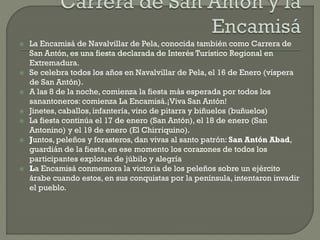  La Encamisá de Navalvillar de Pela, conocida también como Carrera de
San Antón, es una fiesta declarada de Interés Turístico Regional en
Extremadura.
 Se celebra todos los años en Navalvillar de Pela, el 16 de Enero (víspera
de San Antón).
 A las 8 de la noche, comienza la fiesta más esperada por todos los
sanantoneros: comienza La Encamisá.¡Viva San Antón!
 Jinetes, caballos, infantería, vino de pitarra y biñuelos (buñuelos)
 La fiesta continúa el 17 de enero (San Antón), el 18 de enero (San
Antonino) y el 19 de enero (El Chirriquino).
 Juntos, peleños y forasteros, dan vivas al santo patrón: San Antón Abad,
guardián de la fiesta, en ese momento los corazones de todos los
participantes explotan de júbilo y alegría
 La Encamisá conmemora la victoria de los peleños sobre un ejército
árabe cuando estos, en sus conquistas por la península, intentaron invadir
el pueblo.
 