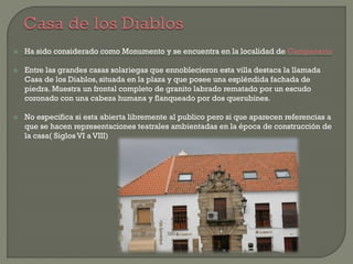  Ha sido considerado como Monumento y se encuentra en la localidad de Campanario
 Entre las grandes casas solariegas que ennoblecieron esta villa destaca la llamada
Casa de los Diablos, situada en la plaza y que posee una espléndida fachada de
piedra. Muestra un frontal completo de granito labrado rematado por un escudo
coronado con una cabeza humana y flanqueado por dos querubines.
 No especifica si esta abierta libremente al publico pero si que aparecen referencias a
que se hacen representaciones teatrales ambientadas en la época de construcción de
la casa( Siglos VI a VIII)
 