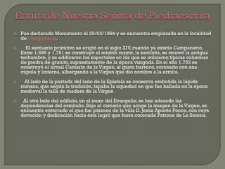  Fue declarado Monumento el 29/03/1994 y se encuentra emplazada en la localidad
de Campanario.
 El santuario primitivo se erigió en el siglo XIV, cuando ya existía Campanario,
Entre 1.595 y 1.751 se construyó el retablo mayor, la sacristía, se renovó la antigua
techumbre, y se edificaron los soportales en los que se utilizaron típicas columnas
de piedra de granito, supuestamente de la época visigoda. En el año 1.753 se
construyó el actual Camarín de la Virgen, al gusto barroco, coronado con una
cúpula y linterna, albergando a la Virgen que dio nombre a la ermita.
 Al lado de la portada del lado de la Epístola se conserva embutida la lápida
romana, que según la tradición, tapaba la oquedad en que fue hallada en la época
medieval la talla de madera de la Virgen
 Al otro lado del edificio, en el muro del Evangelio, se han adosado las
dependencias del ermitaño. Bajo el camarín que acoge la imagen de la Virgen, se
encuentra enterrado el que fue párroco de la villa D. Jesús Aponte Ponce, con cuya
devoción y dedicación hacia ésta logró que fuera coronada Patrona de La Serena.
 