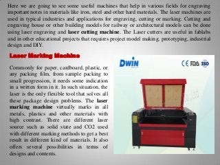 Here we are going to see some useful machines that help in various fields for engraving
important notes in materials like iron, steel and other hard materials. The laser machines are
used in typical industries and applications for engraving, cutting or marking. Cutting and
engraving house or other building models for railway or architectural models can be done
using laser engraving and laser cutting machine. The Laser cutters are useful in fablabs
and in other educational projects that requires project model making, prototyping, industrial
design and DIY.
Laser Marking Machine
Commonly for paper, cardboard, plastic, or
any packing film, from sample packing to
small progression, it needs some indication
in a written form in it. In such situation, the
laser is the only flexible tool that solves all
these package design problems. The laser
marking machine virtually marks in all
metals, plastics and other materials with
high contrast. There are different laser
source such as solid state and CO2 used
with different marking methods to get a best
result in different kind of materials. It also
offers several possibilities in terms of
designs and contents.
 
