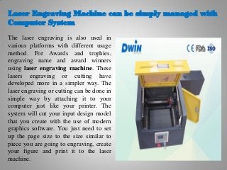 Laser Engraving Machine can be simply managed with
Computer System
The laser engraving is also used in
various platforms with different usage
method. For Awards and trophies,
engraving name and award winners
using laser engraving machine. These
lasers engraving or cutting have
developed more in a simpler way. The
laser engraving or cutting can be done in
simple way by attaching it to your
computer just like your printer. The
system will cut your input design model
that you create with the use of modern
graphics software. You just need to set
up the page size to the size similar to
piece you are going to engraving, create
your figure and print it to the laser
machine.
 