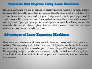 Materials that Engrave Using Laser Machines
The laser engraving system is similar to printer machine working method. It takes
the figure that typically insert through papers, then the laser machine will fire CO2
as laser beam that engraves and cut your design exactly as in your paper model.
Finally, you will get a perfect and finest output, because the system cutting doesn’t
have any fault if you give your perfect model paper as input. It will engrave various
materials like wood, plastic, glass, leather, fabric, coated materials, anodized
aluminium, iron, ceramic acrylic and more.
Advantages of Laser Engraving Machines:
There are many advantages of going with the laser engraving and cutting machine
methods. The engraving tool of laser is a beam of light that touches only the exact
part of the engraving, hence no other part of materials get affected being engraved.
The engraving designed produces a permanent, highly detailed mark that may have
up to 1200 finest dots per inch. It makes your work extremely fast to customize
your products.
 