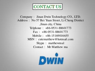 Company： Jinan Dwin Technology CO., LTD.
Address： No 57 Bei Yuan Street, Li Cheng District
,Jinan city, China
Telphone： +86-0531-88601773
Fax： +86-0531-88601773
Mobile： +86-15169016655
MSN： cutematthew@hotmail.com
Skype： matthewma1
Contact： Mr Matthew ma
 