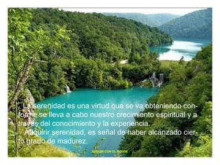 La serenidad es una virtud que se va obteniendo con- forme se lleva a cabo nuestro crecimiento espiritual y a través del conocimiento y la experiencia. Adquirir serenidad, es señal de haber alcanzado cier- to grado de madurez. SEGUIR CON EL MOUSE 