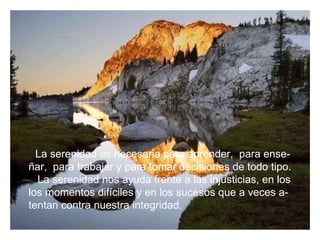 La serenidad es necesaria para aprender,  para ense- ñar,  para trabajar y para tomar decisiones de todo tipo. La serenidad nos ayuda frente a las injusticias, en los los momentos difíciles y en los sucesos que a veces a- tentan contra nuestra integridad. 
