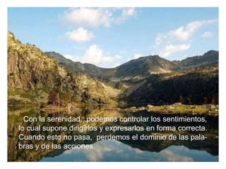 Con la serenidad,  podemos controlar los sentimientos, lo cual supone dirigirlos y expresarlos en forma correcta. Cuando esto no pasa,  perdemos el dominio de las pala- bras y de las acciones. 