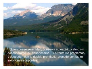 Quien posee serenidad, conserva su espíritu calmo sin desesperarse  ni  desanimarse.  Enfrenta los problemas y después,  con la debida prontitud,  procede con las re- soluciones adoptadas. 