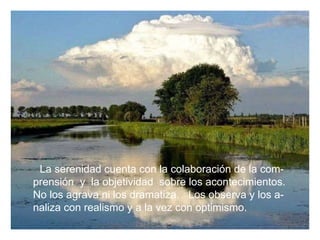 La serenidad cuenta con la colaboración de la com-  prensión  y  la objetividad  sobre los acontecimientos. No los agrava ni los dramatiza.  Los observa y los a- naliza con realismo y a la vez con optimismo. 