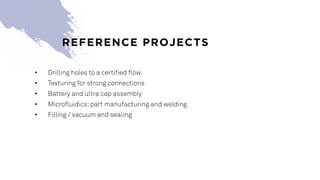 • Drilling holes to a certified flow
• Texturing for strong connections
• Battery and ultra cap assembly
• Microfluidics:part manufacturing and welding
• Filling / vacuum and sealing
REFERENCE PROJECTS
 