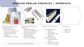 ABSOLEM PROLAB CHECKLIST / APPROACH:
Define battery type / shape /
material properties:
• TAB material known
(specification sheet)? If not
analyse with SEM/RX.
• Good enough for laser
welding?
• Feasibility tests if needed
Busbar or bridge / material
properties:
• TAB material known
(specification sheet)? If not
analyse with SEM/RX.
• Dimensions/geometry
• Feasibility tests
• Additional bridge
construction needed?
Battery pack construction:
• Electrical connection:
• TAB-TAB
• TAB-busbar
• TAB-bridge-busbar
• TAB-PCB
• Sensing wire
• Mechanical build-up:
• Individual battery
casing
• Battery pack casing
• Pack to pack casing
Measuring:
• Vibration?
• Electrical?
• Thermal?
Define/develop laser welding parameters (DOE)
 