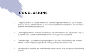 • The possibilities of lasers in material processing are tremendous but it is very
difficult for an unexperienced of occasional user to understand all the variables
and the different types of lasers.
• Defining the correct process window in a lab environment is a necessary step to
build the best suited, most cost effective tooling or mechanization.
• The learnings / failures during the lab phase are very important to the process
owner.This enables quick problem solving on the production floor.
• Be creative to balance the investments in equipment with the growth path of the
product
CONCLUSIONS
 