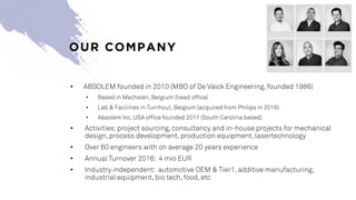 OUR COMPANY
• ABSOLEM founded in 2010 (MBO of De Valck Engineering, founded 1986)
• Based in Mechelen, Belgium (head office)
• Lab & Facilities in Turnhout, Belgium (acquired from Philips in 2016)
• Absolem Inc. USA office founded 2017 (South Carolina based)
• Activities: project sourcing, consultancy and in-house projects for mechanical
design, process development, production equipment, lasertechnology
• Over 60 engineers with on average 20 years experience
• Annual Turnover 2016: 4 mio EUR
• Industry independent: automotive OEM & Tier1, additive manufacturing,
industrial equipment, bio tech, food, etc
 