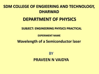EXPERIMENT NAME
Wavelength of a Semiconductor laser
BY
PRAVEEN N VAIDYA
SDM COLLEGE OF ENGIEERING AND TECHNOLOGY,
DHARWAD
DEPARTMENT OF PHYSICS
SUBJECT: ENGINEERING PHYSICS PRACTICAL
 
