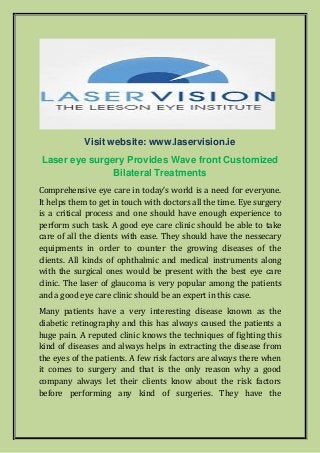 Visit website: www.laservision.ie
Laser eye surgery Provides Wave front Customized
Bilateral Treatments
Comprehensive eye care in today’s world is a need for everyone.
It helps them to get in touch with doctors all the time. Eye surgery
is a critical process and one should have enough experience to
perform such task. A good eye care clinic should be able to take
care of all the clients with ease. They should have the nessecary
equipments in order to counter the growing diseases of the
clients. All kinds of ophthalmic and medical instruments along
with the surgical ones would be present with the best eye care
clinic. The laser of glaucoma is very popular among the patients
and a good eye care clinic should be an expert in this case.
Many patients have a very interesting disease known as the
diabetic retinography and this has always caused the patients a
huge pain. A reputed clinic knows the techniques of fighting this
kind of diseases and always helps in extracting the disease from
the eyes of the patients. A few risk factors are always there when
it comes to surgery and that is the only reason why a good
company always let their clients know about the risk factors
before performing any kind of surgeries. They have the
 