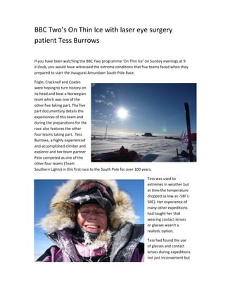 BBC Two’s On Thin Ice with laser eye surgery
patient Tess Burrows
If you have been watching the BBC Two programme ‘On Thin Ice’ on Sunday evenings at 9
o’clock, you would have witnessed the extreme conditions that five teams faced when they
prepared to start the inaugural Amundsen South Pole Race.
Fogle, Cracknell and Coates
were hoping to turn history on
its head and beat a Norwegian
team which was one of the
other five taking part. The five
part documentary details the
experiences of this team and
during the preparations for the
race also features the other
four teams taking part. Tess
Burrows, a highly experienced
and accomplished climber and
explorer and her team partner
Pete competed as one of the
other four teams (Team
Southern Lights) in this first race to the South Pole for over 100 years.
Tess was used to
extremes in weather but
at time the temperature
dropped as low as -58F (-
50C). Her experience of
many other expeditions
had taught her that
wearing contact lenses
or glasses wasn’t a
realistic option.
Tess had found the use
of glasses and contact
lenses during expeditions
not just inconvenient but
 