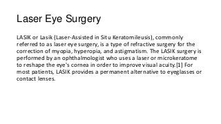 Laser Eye Surgery
LASIK or Lasik (Laser-Assisted in Situ Keratomileusis), commonly
referred to as laser eye surgery, is a type of refractive surgery for the
correction of myopia, hyperopia, and astigmatism. The LASIK surgery is
performed by an ophthalmologist who uses a laser or microkeratome
to reshape the eye's cornea in order to improve visual acuity.[1] For
most patients, LASIK provides a permanent alternative to eyeglasses or
contact lenses.
 