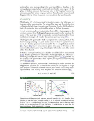 certain phase noise (corresponding to the laser linewidth). As the phase of the
reinjected electromagnetic field is statistically correlated to some degree with the
phase of the laser emission, the frequency noise in the “baseband” is severely
attenuated, an effect termed range correlation. This allows the observation of
Doppler shifts far below frequencies corresponding to the laser linewidth.
2. Modeling
Modeling the LFI velocimetry signal is done in two parts—the light–target in-
teraction and the laser dynamics. The nature of the target and the optical system
will dictate the light–target interaction and the ensuing Doppler-shift distribution
that will re-enter the laser cavity and be subject to the laser dynamics.
A body in motion, such as a rough, rotating disk, exhibit a Gaussian peak in the
spectrum centered about the Doppler frequency expected from the velocity at the
center of the laser spot [103]. Increasing the numerical aperture of the beam
incident on the target will broaden the spectrum and vice versa [191].
The Doppler-shift spectrum for fluids is complicated by scattering effects. If the
fluid is weakly scattering—i.e., each photon is most likely to be scattered once or
not at all—then the spectrum tends to resemble that of a rough body in motion
[53]. Figure 23(a) shows representative spectra for a range of flow rates at the
same (weak) scattering level using external optics to focus the beam at the center
of the flow channel.
If the fluid is strongly scattering, as is often the case for blood flow measurement
[192], then the spectrum does not exhibit a clear Doppler peak, but rather a dis-
tribution governed by the statistics of the scattering process [52,193]. Models for
the Doppler-shift spectrum have been reported, taking into account scattering
effects [52,194–196].
To model laser dynamics, an inverse FFT method may be used to transform the
Doppler-shift spectrum into a complex time series ψt (taking care to assign
each frequency component uniformly random phase for the case of fully devel-
oped speckle). Then we may write the phase and amplitude stimuli as [87]
φst  ωsτext  argψt (63)
Figure 23
Morphology of Doppler flow spectra, adapted from [53,55]. (a) Doppler flow
spectra for six flow rates ranging from 0 to 50 μL/min for the same scattering
level of 2% wt. % milk diluted in water. (b) Doppler flow spectra for four scat-
tering levels, ranging from 0.2% to 100% wt. % milk diluted in water, for the
same maximum fluid velocity of 1.6 mm/s.
Advances in Optics and Photonics 7, 570–631 (2015) doi:10.1364/AOP
.7.000570 610
 