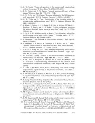 83. G. W. Taylor, “Theory of operation of the quantum-well injection laser
without k selection,” J. Appl. Phys. 70, 2508–2535 (1991).
84. P. R. Claisse and G. W. Taylor, “Internal quantum efficiency of laser
diodes,” Electron. Lett. 28, 1991–1992 (1992).
85. G. W. Taylor and P. R. Claisse, “Transport solutions for the SCH quantum-
well laser diode,” IEEE J. Quantum Electron. 31, 2133–2141 (1995).
86. G. W. Taylor and Q. Yang, “Optimization of the operating point of a
vertical-cavity surface-emitting laser,” IEEE J. Quantum Electron. 32,
1441–1449 (1996).
87. R. Kliese, T. Taimre, A. A. A. Bakar, Y. L. Lim, K. Bertling, M. Nikolić, J.
Perchoux, T. Bosch, and A. D. Rakić, “Solving self-mixing equations
for arbitrary feedback levels: a concise algorithm,” Appl. Opt. 53, 3723–
3736 (2014).
88. Y. Yu, J. Xi, J. F. Chicharo, and T. M. Bosch, “Optical feedback self-mixing
interferometry with a large feedback factor C: behavior studies,” IEEE J.
Quantum Electron. 45, 840–848 (2009).
89. P. J. Brannon, “Laser feedback: its effect on laser frequency,” Appl. Opt. 15,
1119–1120 (1976).
90. L. Goldberg, H. F. Taylor, A. Dandridge, J. F. Weller, and R. O. Miles,
“Spectral characteristics of semiconductor lasers with optical feedback,”
IEEE J. Quantum Electron. 18, 555–564 (1982).
91. C.-H. Lu, J. Wang, and K.-L. Deng, “Imaging and profiling surface micro-
structures with noninterferometric confocal laser feedback,” Appl. Phys.
Lett. 66, 2022–2024 (1995).
92. W. Mao and S. Zhang, “Analysis of the effects of feedback asymmetry in
external cavity He–Ne lasers,” Appl. Opt. 45, 7723–7728 (2006).
93. F. De Lucia, M. Putignano, S. Ottonelli, M. di Vietro, M. Dabbicco, and
G. Scamarcio, “Laser-self-mixing interferometry in the Gaussian beam
approximation: experiments and theory,” Opt. Express 18, 10323–10333
(2010).
94. U. Zabit, O. D. Bernal, and T. Bosch, “Self-mixing laser sensor for large
displacements: signal recovery in the presence of speckle,” IEEE Sens. J.
13, 824–831 (2013).
95. J. P. Gordon, R. C. C. Leite, R. S. Moore, S. P. S. Porto, and J. R. Whinnery,
“Long-transient effects in lasers with inserted liquid samples,” J. Appl. Phys.
36, 3–8 (1965).
96. R. Lang, “Injection locking properties of a semiconductor laser,” IEEE J.
Quantum Electron. 18, 976–983 (1982).
97. J. Perchoux, L. Campagnolo, Y. L. Lim, and A. D. Rakić, “‘Lens-free’ self-
mixing sensor for velocity and vibrations measurements,” in Conference on
Optoelectronic and Microelectronic Materials and Devices (COMMAD)
(IEEE, 2010), pp. 65–67.
98. M. Norgia, A. Pesatori, and S. Donati, “A lensless self-mixing blood-flow
sensor,” in 2nd International Conference on Biophotonics (IEEE, 2011),
pp. 65–67.
99. E. M. Randone and S. Donati, “Self-mixing interferometer: analysis of the
output signals,” Opt. Express 14, 9188–9196 (2006).
100. Y.L.Lim,K.Bertling,P.Dean,A.Valavanis,R.Alhathlool,S.P.Khanna,D.
Indjin, E. H. Linfield, A. G. Davies, S. J. Wilson, and A. D. Rakić, “Self-
mixing signals in terahertz lasers,” in Conference on Optoelectronic and
MicroelectronicMaterialsDevices(COMMAD)(IEEE,2012),pp.105–106.
Advances in Optics and Photonics 7, 570–631 (2015) doi:10.1364/AOP
.7.000570 620
 