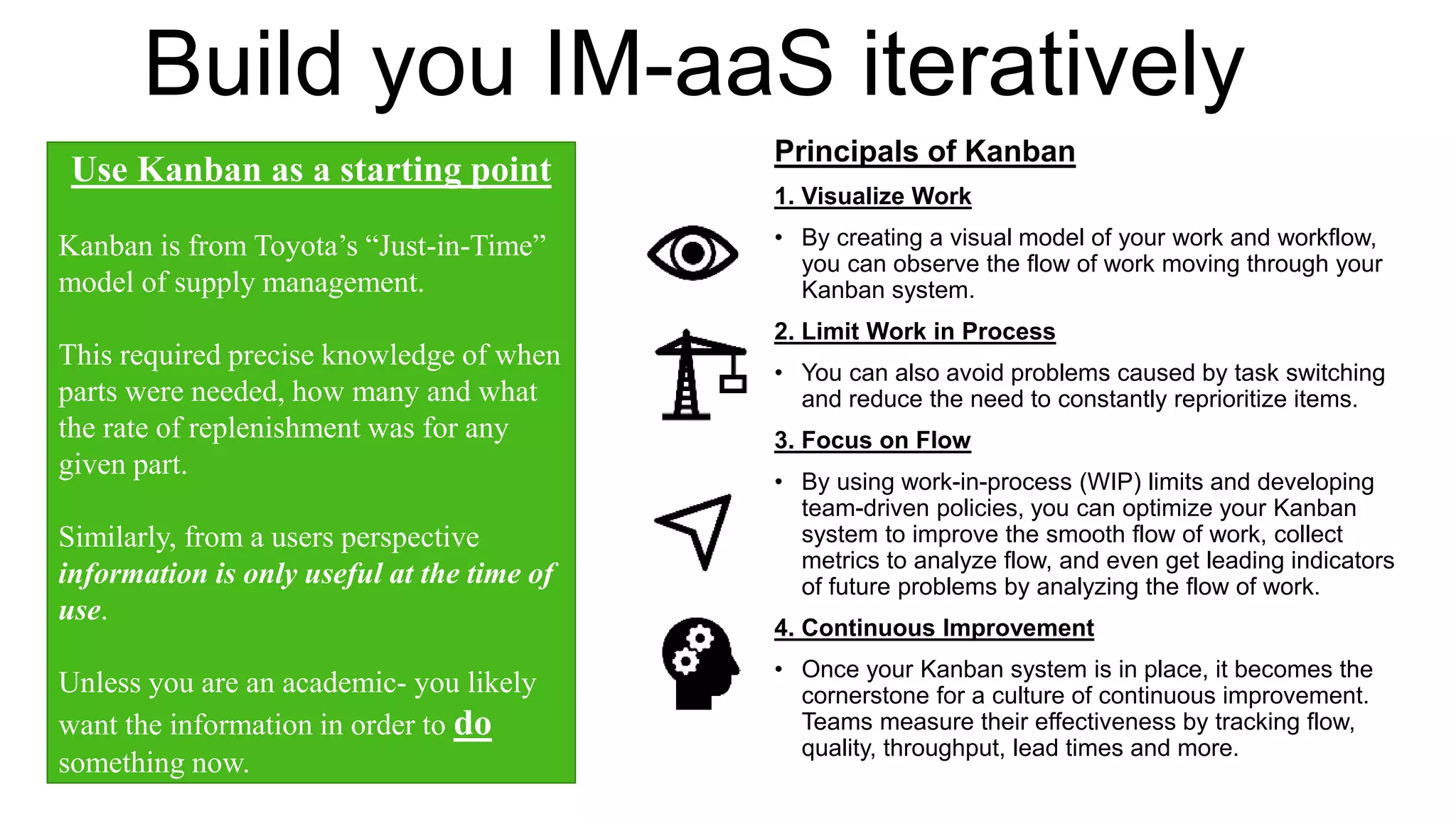 Build you IM-aaS iteratively
Principals of Kanban
1. Visualize Work
• By creating a visual model of your work and workflow,
you can observe the flow of work moving through your
Kanban system.
2. Limit Work in Process
• You can also avoid problems caused by task switching
and reduce the need to constantly reprioritize items.
3. Focus on Flow
• By using work-in-process (WIP) limits and developing
team-driven policies, you can optimize your Kanban
system to improve the smooth flow of work, collect
metrics to analyze flow, and even get leading indicators
of future problems by analyzing the flow of work.
4. Continuous Improvement
• Once your Kanban system is in place, it becomes the
cornerstone for a culture of continuous improvement.
Teams measure their effectiveness by tracking flow,
quality, throughput, lead times and more.
Use Kanban as a starting point
Kanban is from Toyota’s “Just-in-Time”
model of supply management.
This required precise knowledge of when
parts were needed, how many and what
the rate of replenishment was for any
given part.
Similarly, from a users perspective
information is only useful at the time of
use.
Unless you are an academic- you likely
want the information in order to do
something now.
 