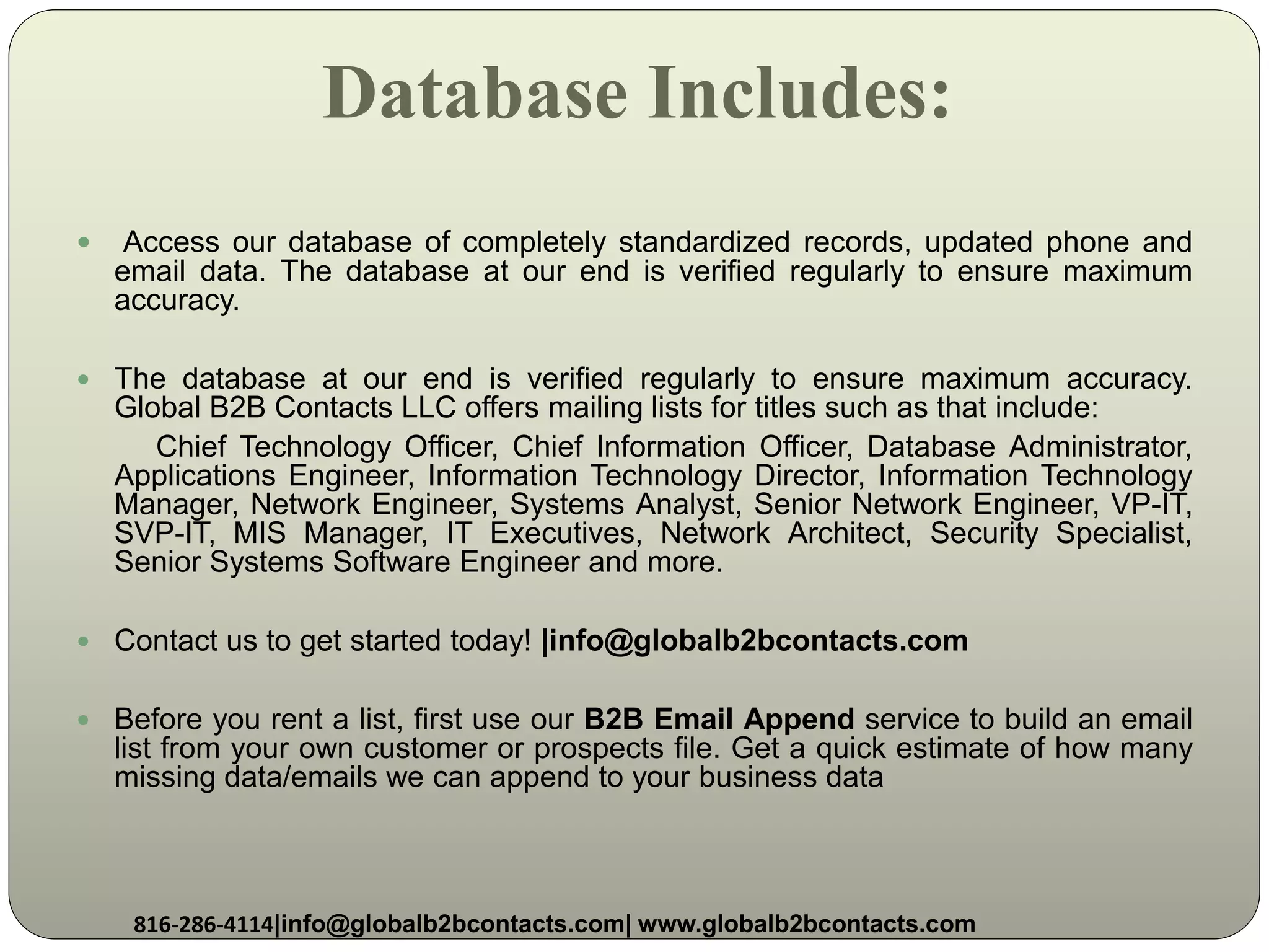 Database Includes:
 Access our database of completely standardized records, updated phone and
email data. The database at our end is verified regularly to ensure maximum
accuracy.
 The database at our end is verified regularly to ensure maximum accuracy.
Global B2B Contacts LLC offers mailing lists for titles such as that include:
Chief Technology Officer, Chief Information Officer, Database Administrator,
Applications Engineer, Information Technology Director, Information Technology
Manager, Network Engineer, Systems Analyst, Senior Network Engineer, VP-IT,
SVP-IT, MIS Manager, IT Executives, Network Architect, Security Specialist,
Senior Systems Software Engineer and more.
 Contact us to get started today! |info@globalb2bcontacts.com
 Before you rent a list, first use our B2B Email Append service to build an email
list from your own customer or prospects file. Get a quick estimate of how many
missing data/emails we can append to your business data
816-286-4114|info@globalb2bcontacts.com| www.globalb2bcontacts.com
 