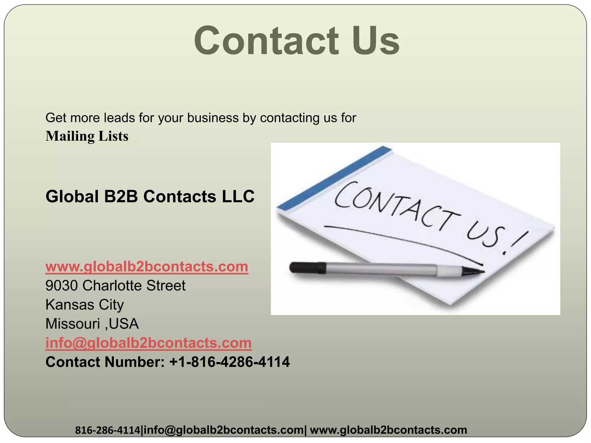 Contact Us
Get more leads for your business by contacting us for
Mailing Lists
Global B2B Contacts LLC
www.globalb2bcontacts.com
9030 Charlotte Street
Kansas City
Missouri ,USA
info@globalb2bcontacts.com
Contact Number: +1-816-4286-4114
816-286-4114|info@globalb2bcontacts.com| www.globalb2bcontacts.com
 