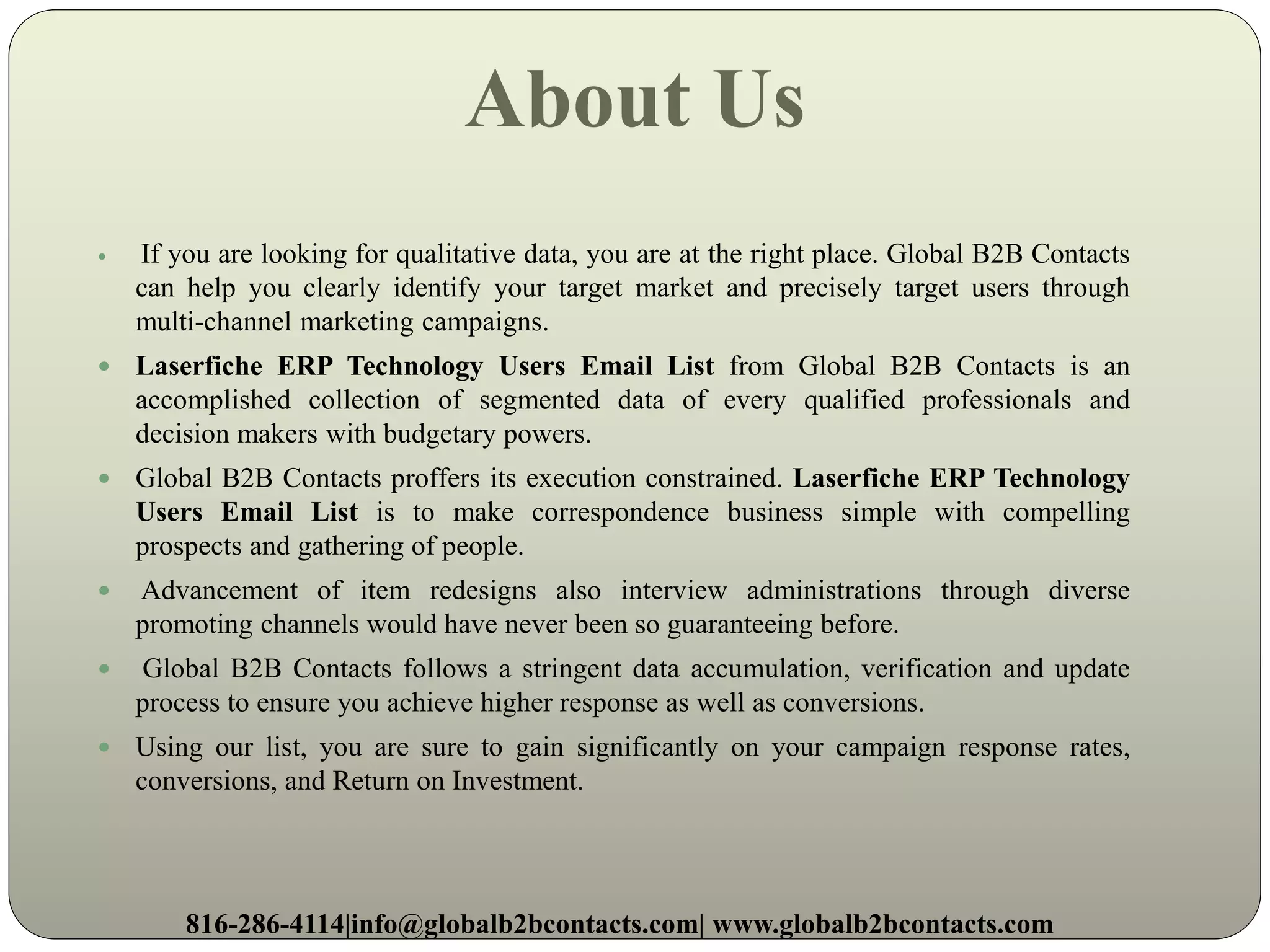 About Us
 If you are looking for qualitative data, you are at the right place. Global B2B Contacts
can help you clearly identify your target market and precisely target users through
multi-channel marketing campaigns.
 Laserfiche ERP Technology Users Email List from Global B2B Contacts is an
accomplished collection of segmented data of every qualified professionals and
decision makers with budgetary powers.
 Global B2B Contacts proffers its execution constrained. Laserfiche ERP Technology
Users Email List is to make correspondence business simple with compelling
prospects and gathering of people.
 Advancement of item redesigns also interview administrations through diverse
promoting channels would have never been so guaranteeing before.
 Global B2B Contacts follows a stringent data accumulation, verification and update
process to ensure you achieve higher response as well as conversions.
 Using our list, you are sure to gain significantly on your campaign response rates,
conversions, and Return on Investment.
816-286-4114|info@globalb2bcontacts.com| www.globalb2bcontacts.com
 